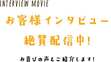 Interview Movie お客様インタビュー絶賛配信中! お喜びの声をご紹介します!
