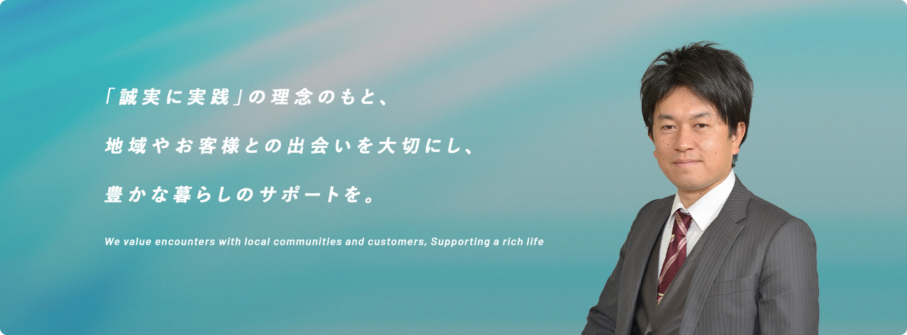 「誠実に実践」の理念のもと、地域やお客様との出会いを大切にし、豊かな暮らしのサポートを。