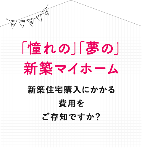 「憧れの」「夢の」新築マイホーム新築住宅購入にかかる費用をご存知ですか？